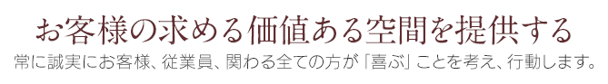 お客様の求める価値ある空間を提供する　常に誠実にお客様、従業員、関わる全ての方が「喜ぶ」事を考え、行動します。